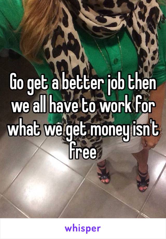 Go get a better job then we all have to work for what we get money isn't free