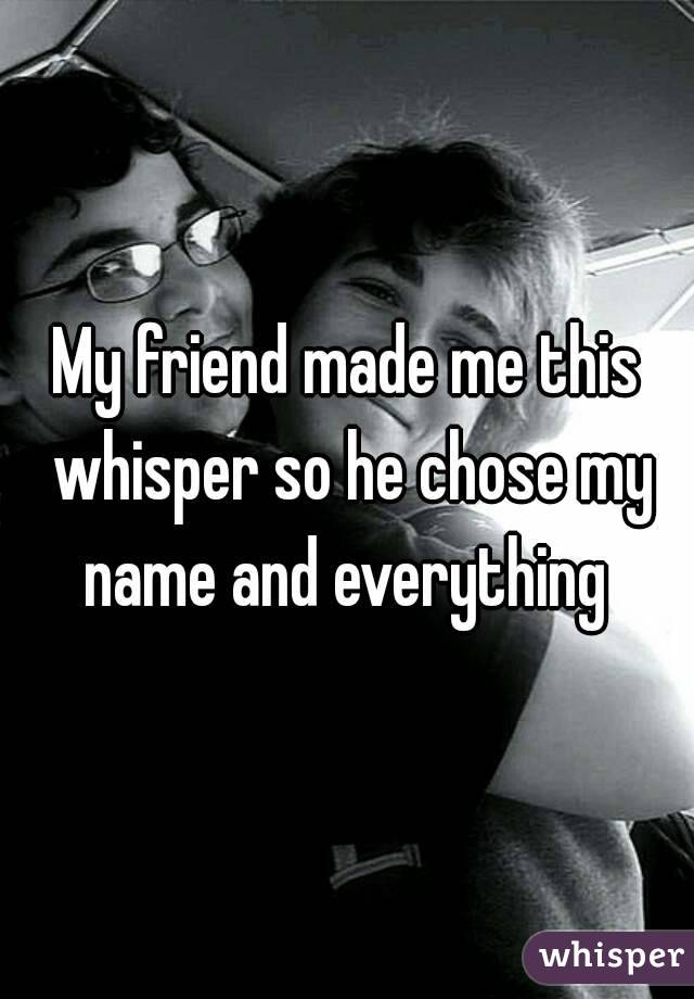 My friend made me this whisper so he chose my name and everything 