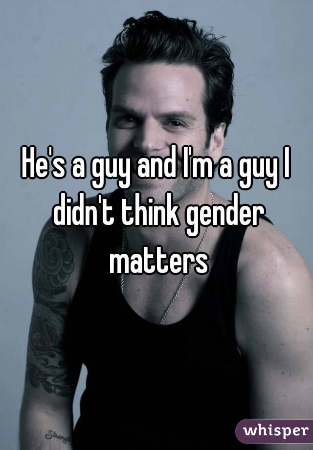 He's a guy and I'm a guy I didn't think gender matters