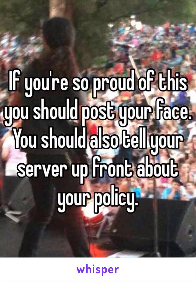If you're so proud of this you should post your face. You should also tell your server up front about your policy. 