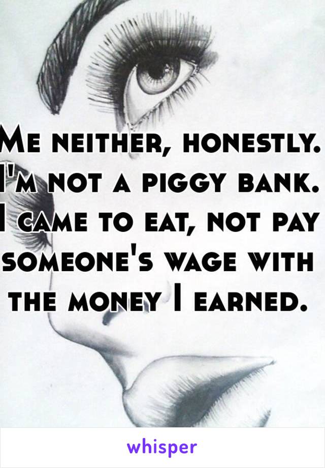 Me neither, honestly.
I'm not a piggy bank. 
I came to eat, not pay someone's wage with the money I earned.