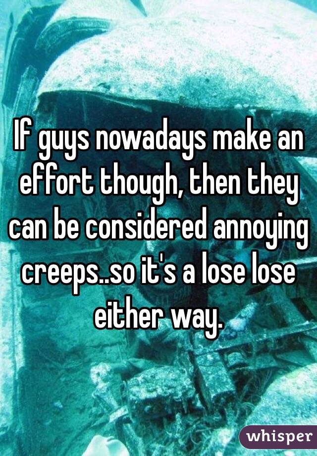 If guys nowadays make an effort though, then they can be considered annoying creeps..so it's a lose lose either way.