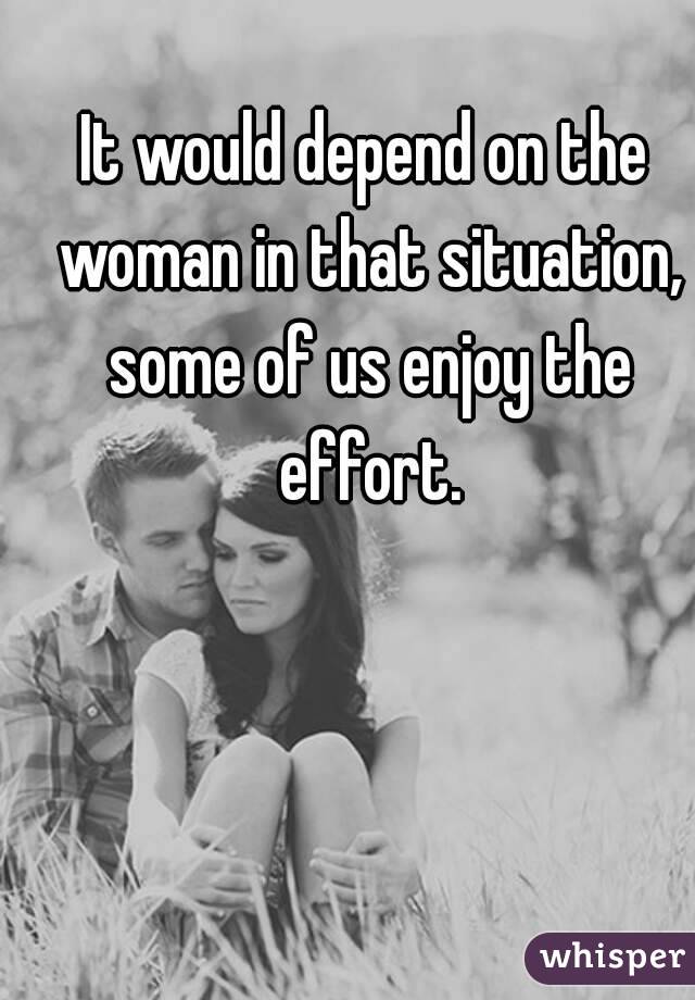 It would depend on the woman in that situation, some of us enjoy the effort.