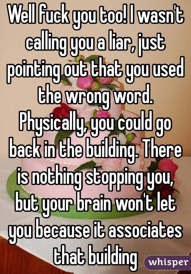 Well fuck you too! I wasn't calling you a liar, just pointing out that you used the wrong word. Physically, you could go back in the building. There is nothing stopping you, but your brain won't let you because it associates that building