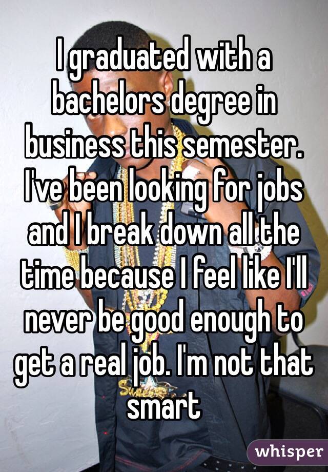 I graduated with a bachelors degree in business this semester. I've been looking for jobs and I break down all the time because I feel like I'll never be good enough to get a real job. I'm not that smart