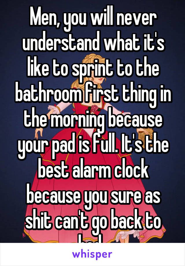 Men, you will never understand what it's like to sprint to the bathroom first thing in the morning because your pad is full. It's the best alarm clock because you sure as shit can't go back to bed. 