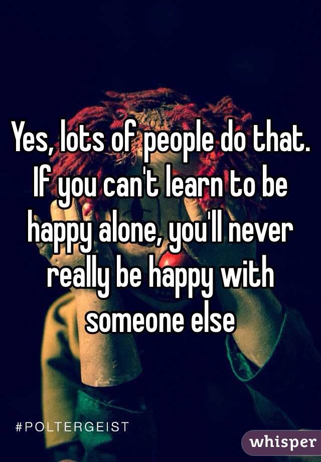 Yes, lots of people do that. If you can't learn to be happy alone, you'll never really be happy with someone else 