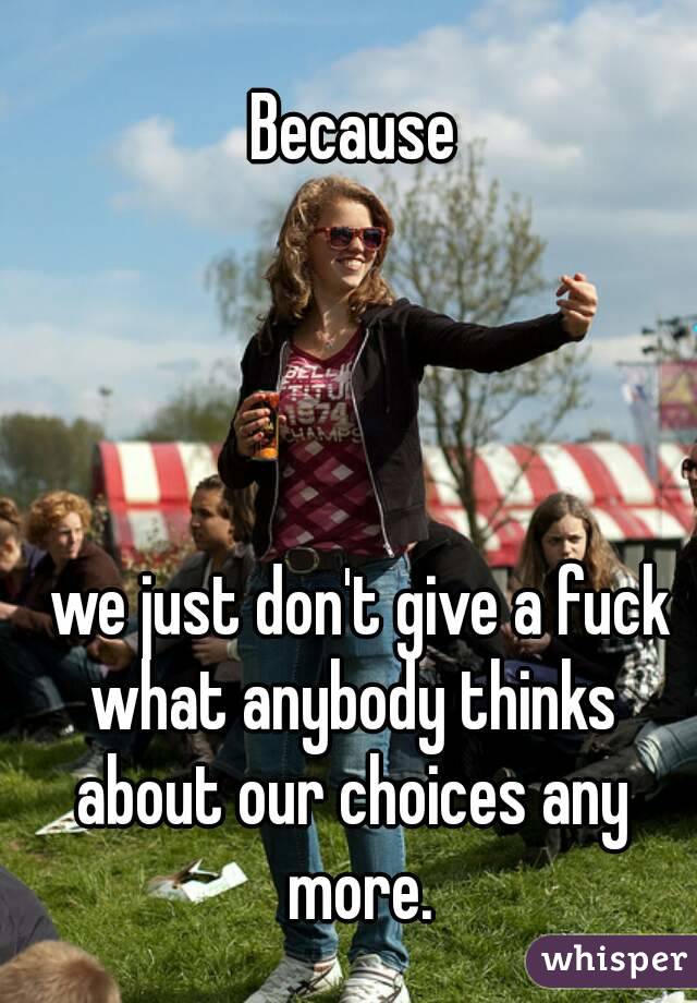 Because




 we just don't give a fuck what anybody thinks 
about our choices any more.