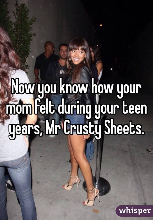 Now you know how your mom felt during your teen years, Mr Crusty Sheets. 