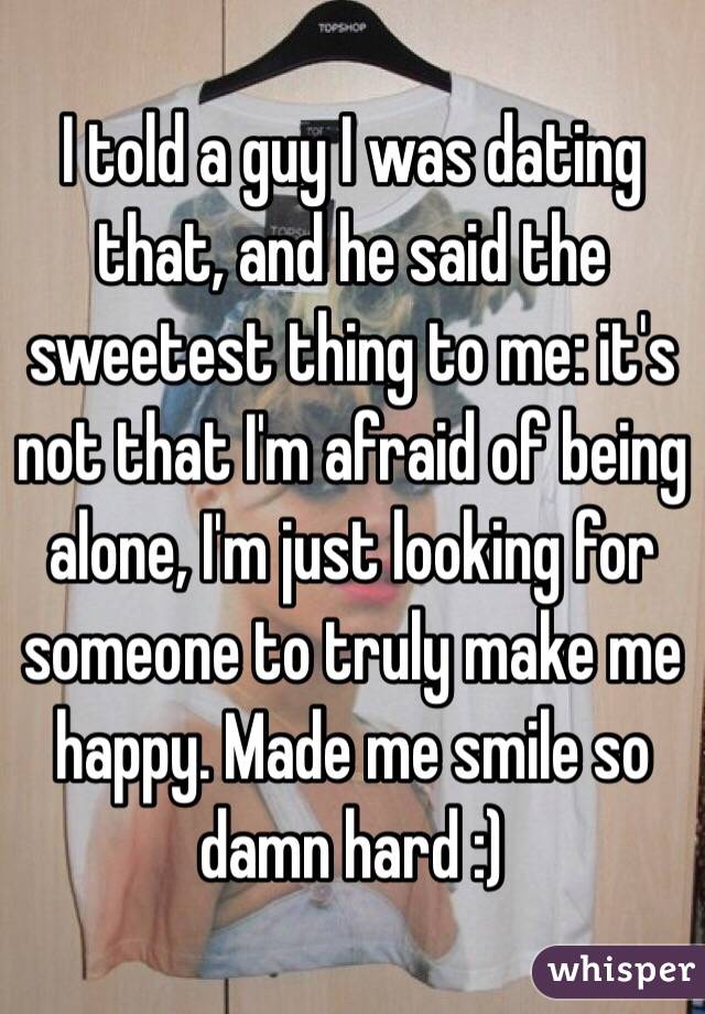 I told a guy I was dating that, and he said the sweetest thing to me: it's not that I'm afraid of being alone, I'm just looking for someone to truly make me happy. Made me smile so damn hard :)