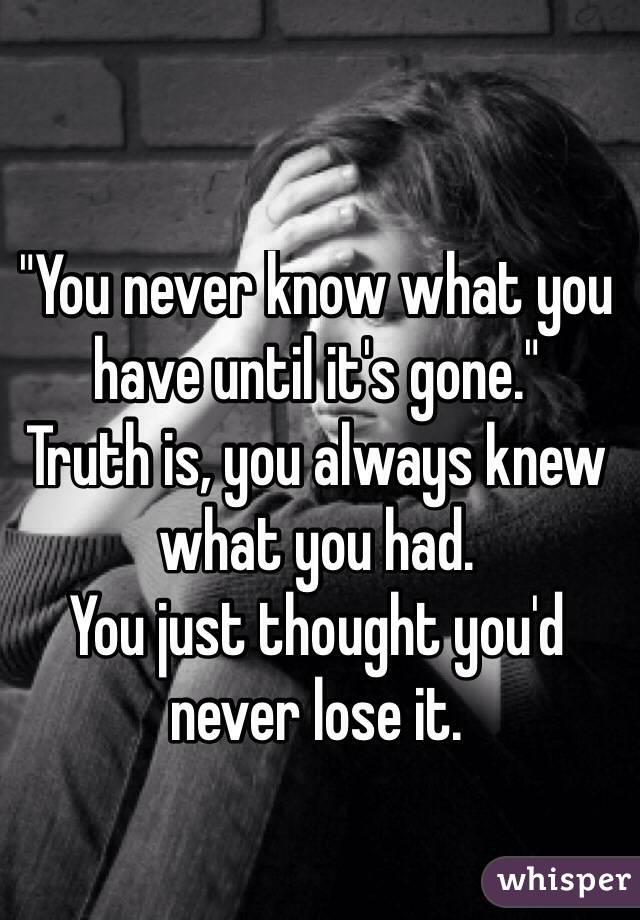 "You never know what you have until it's gone."
Truth is, you always knew what you had.
You just thought you'd never lose it.
