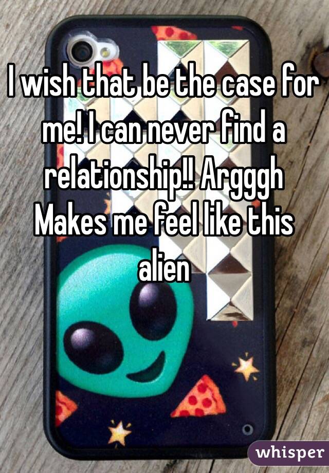 I wish that be the case for me! I can never find a relationship!! Argggh 
Makes me feel like this alien