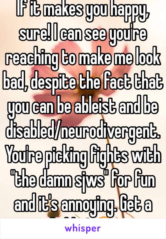 If it makes you happy, sure! I can see you're reaching to make me look bad, despite the fact that you can be ableist and be disabled/neurodivergent. You're picking fights with "the damn sjws" for fun and it's annoying. Get a hobby! 😂