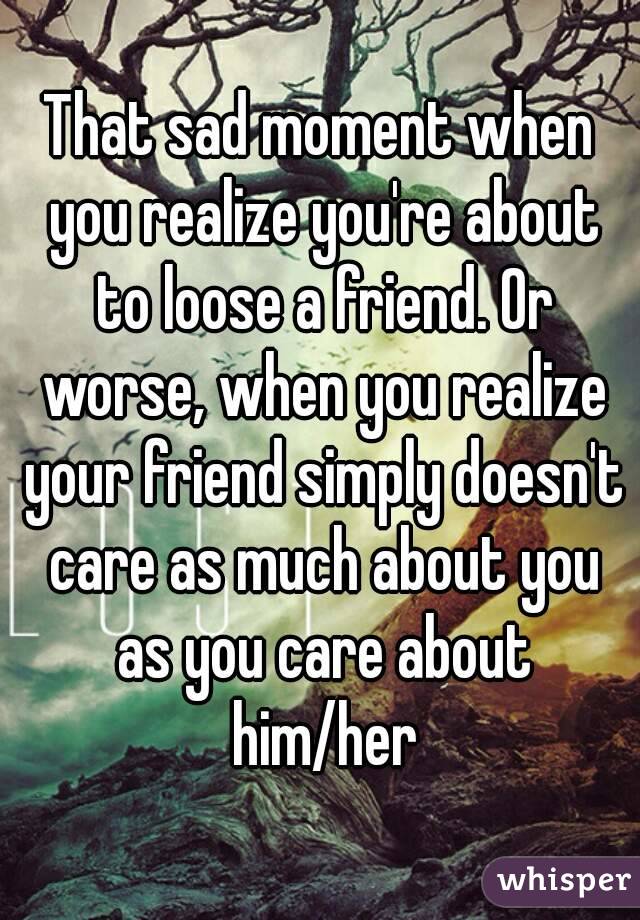 That sad moment when you realize you're about to loose a friend. Or worse, when you realize your friend simply doesn't care as much about you as you care about him/her