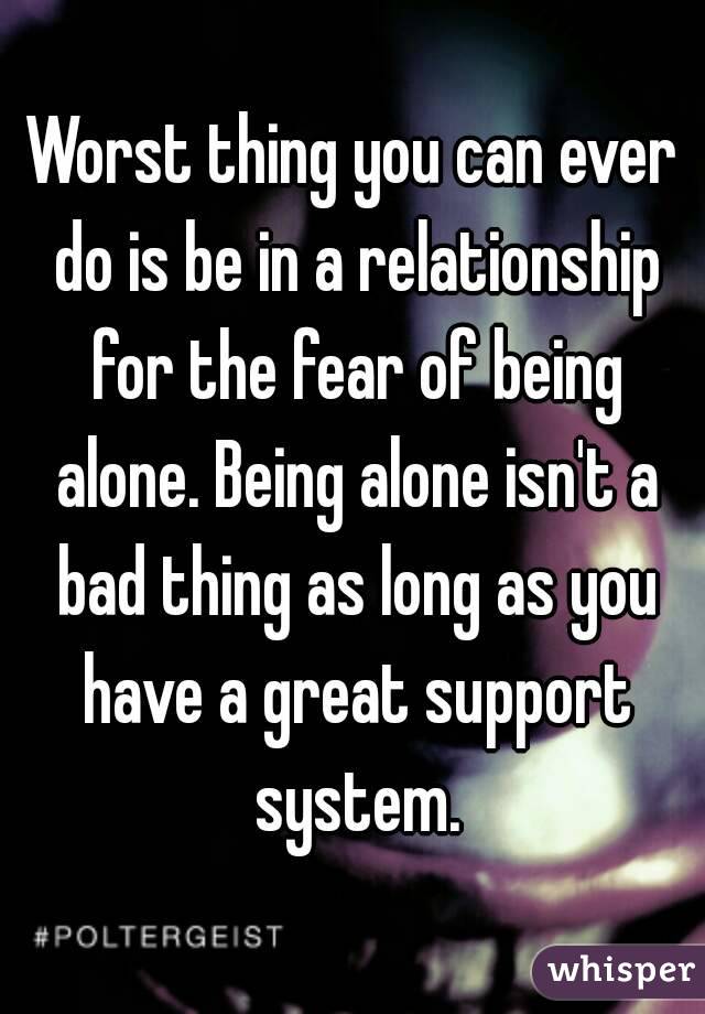 Worst thing you can ever do is be in a relationship for the fear of being alone. Being alone isn't a bad thing as long as you have a great support system.