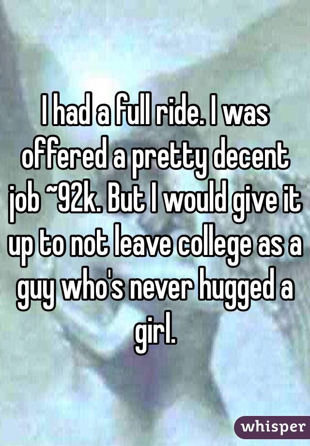 I had a full ride. I was offered a pretty decent job ~92k. But I would give it up to not leave college as a guy who's never hugged a girl. 