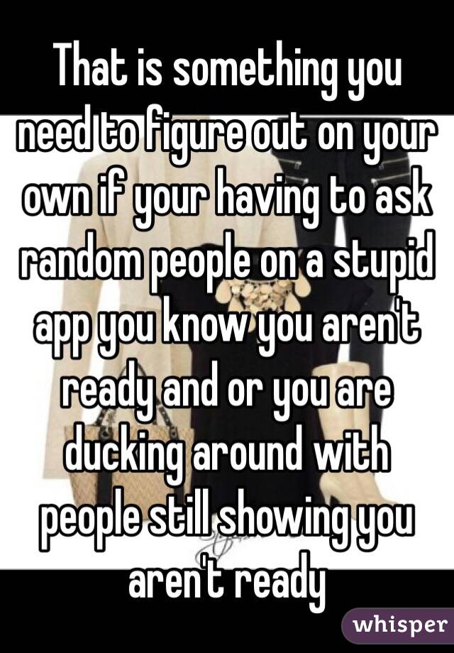 That is something you need to figure out on your own if your having to ask random people on a stupid app you know you aren't ready and or you are ducking around with people still showing you aren't ready 