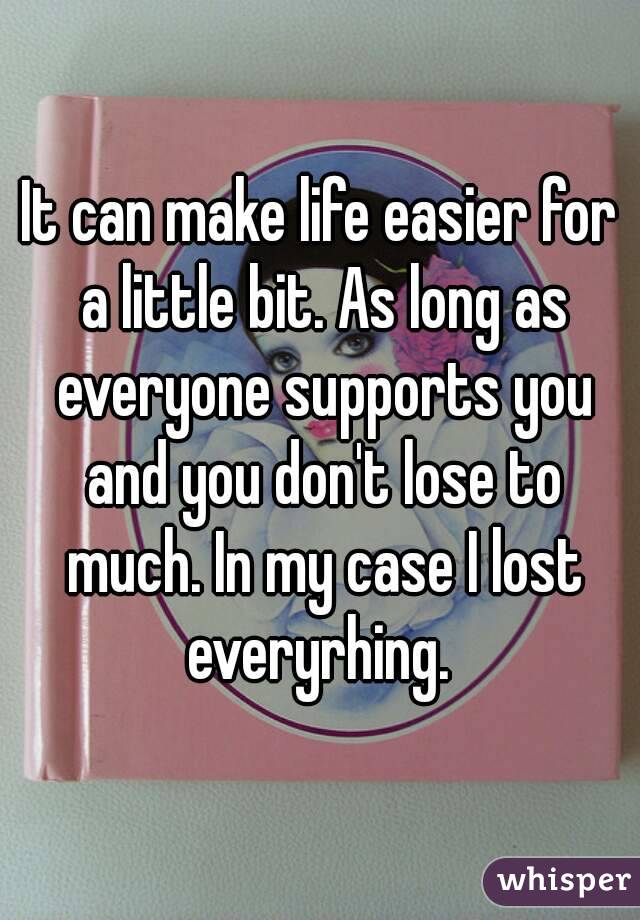 It can make life easier for a little bit. As long as everyone supports you and you don't lose to much. In my case I lost everyrhing. 