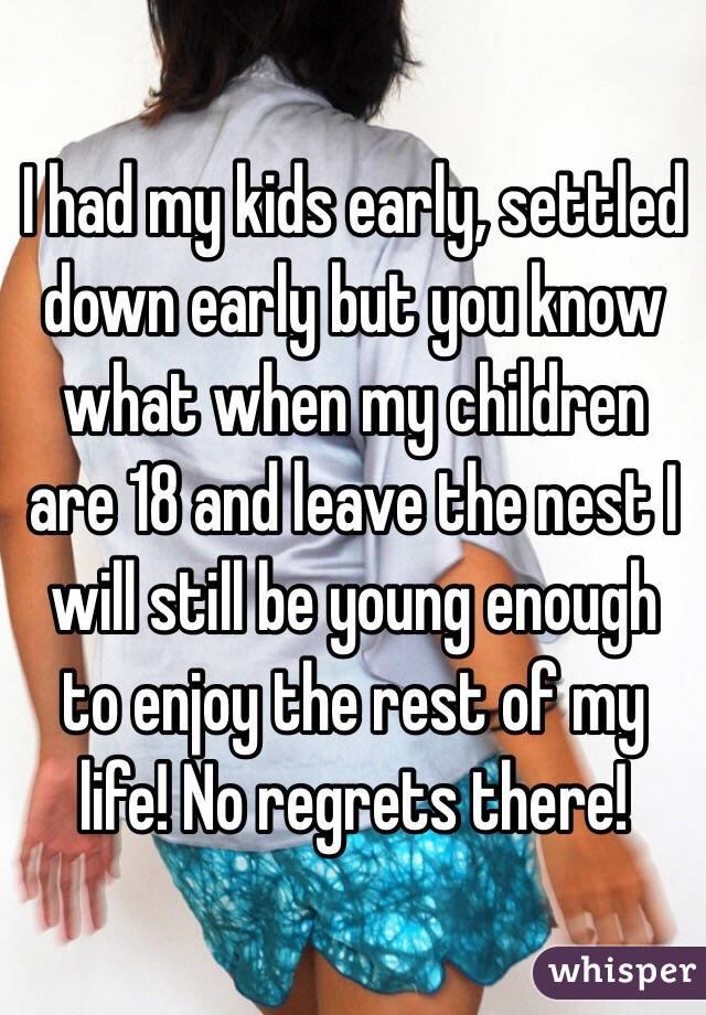 I had my kids early, settled down early but you know what when my children are 18 and leave the nest I will still be young enough to enjoy the rest of my life! No regrets there! 