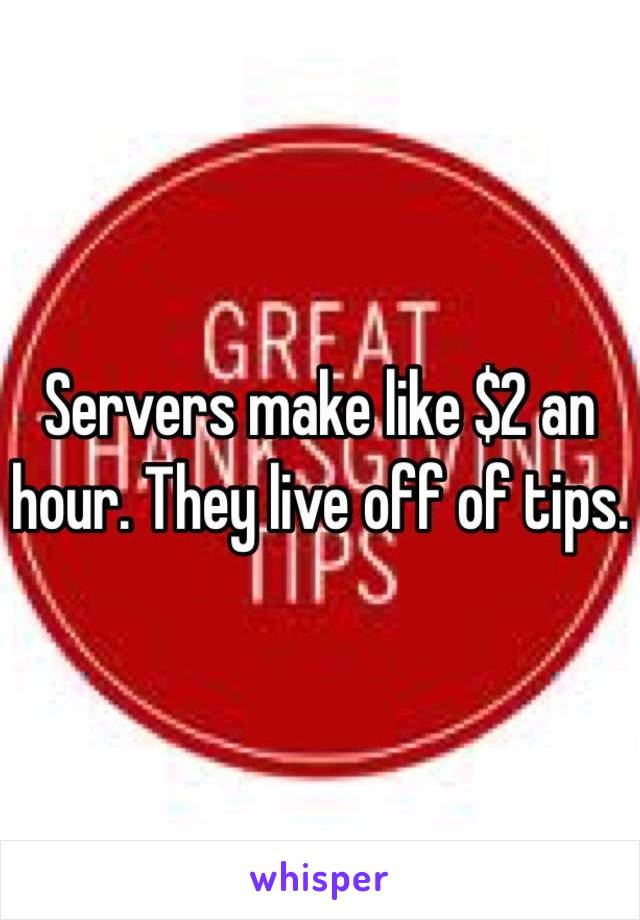 Servers make like $2 an hour. They live off of tips. 