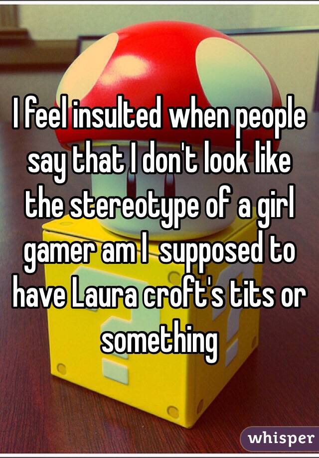 I feel insulted when people say that I don't look like the stereotype of a girl gamer am I  supposed to have Laura croft's tits or something 