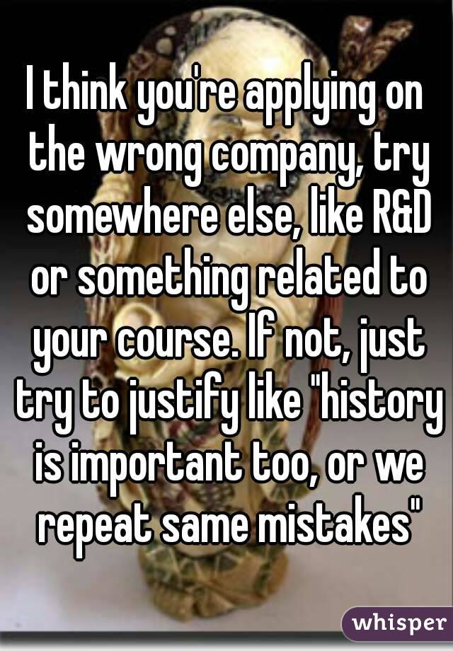 I think you're applying on the wrong company, try somewhere else, like R&D or something related to your course. If not, just try to justify like "history is important too, or we repeat same mistakes"