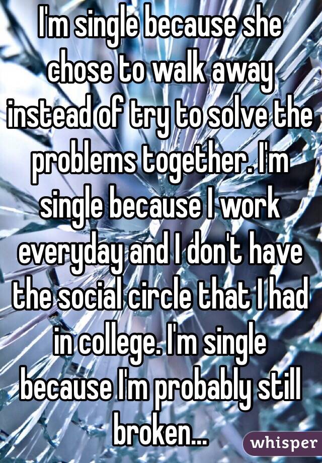 I'm single because she chose to walk away instead of try to solve the problems together. I'm single because I work everyday and I don't have the social circle that I had in college. I'm single because I'm probably still broken...