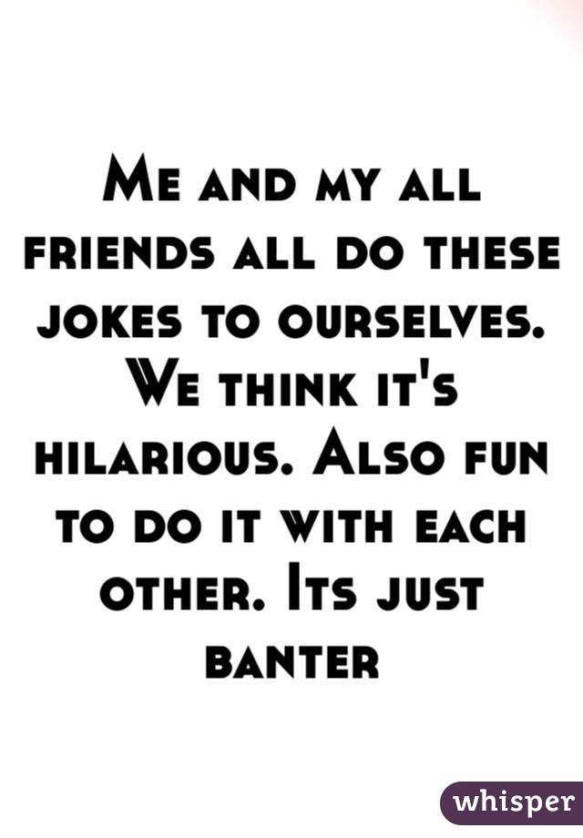 Me and my all friends all do these jokes to ourselves. We think it's hilarious. Also fun to do it with each other. Its just banter 