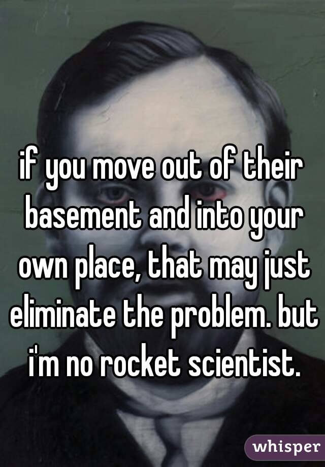 if you move out of their basement and into your own place, that may just eliminate the problem. but i'm no rocket scientist.
