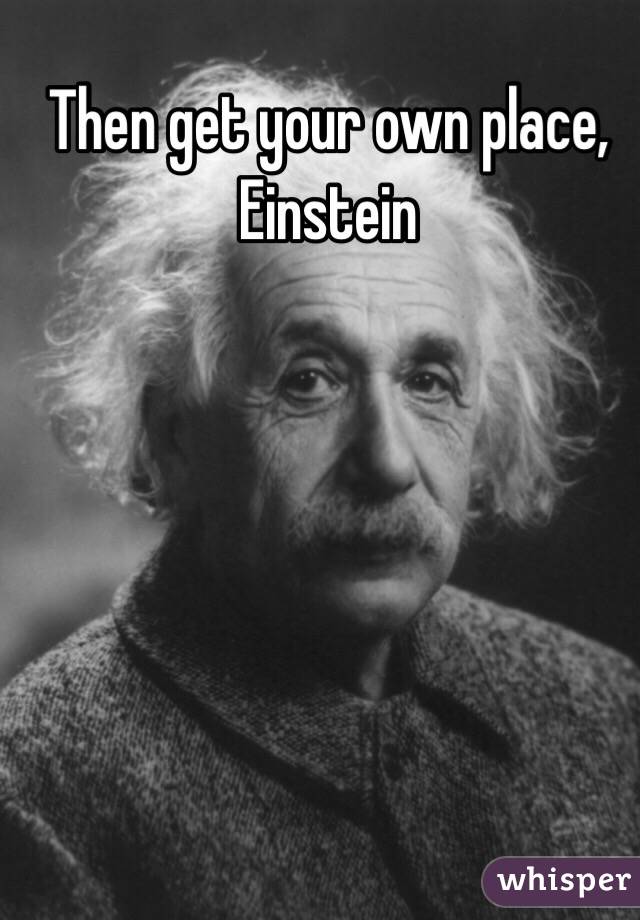 Then get your own place, Einstein