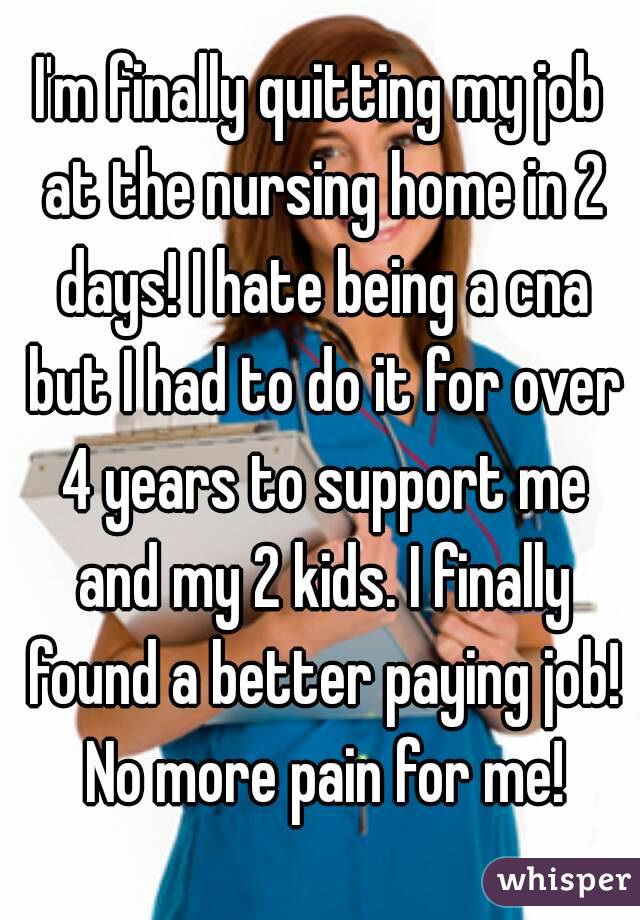 I'm finally quitting my job at the nursing home in 2 days! I hate being a cna but I had to do it for over 4 years to support me and my 2 kids. I finally found a better paying job! No more pain for me!