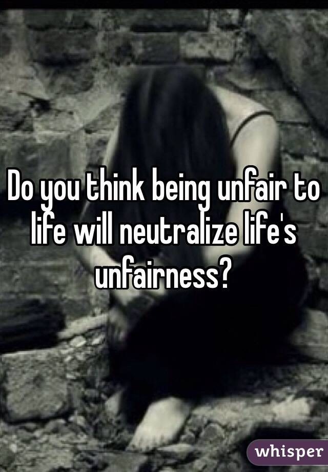 Do you think being unfair to life will neutralize life's unfairness?