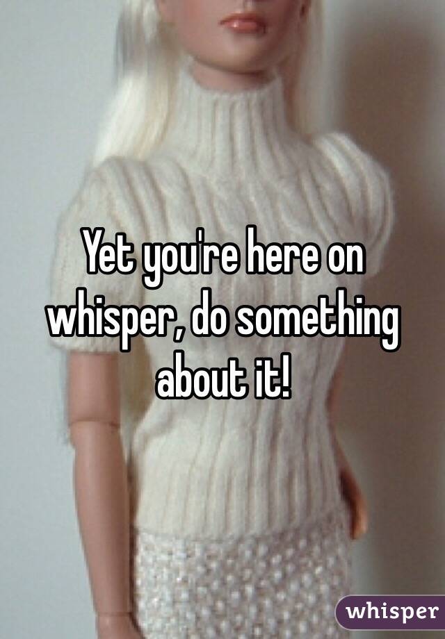 Yet you're here on whisper, do something about it!