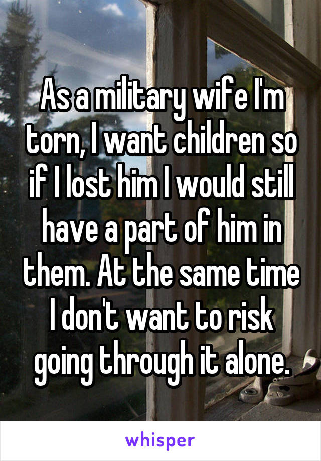 As a military wife I'm torn, I want children so if I lost him I would still have a part of him in them. At the same time I don't want to risk going through it alone.