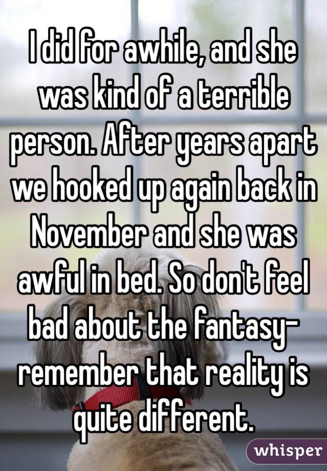 I did for awhile, and she was kind of a terrible person. After years apart we hooked up again back in November and she was awful in bed. So don't feel bad about the fantasy- remember that reality is quite different.