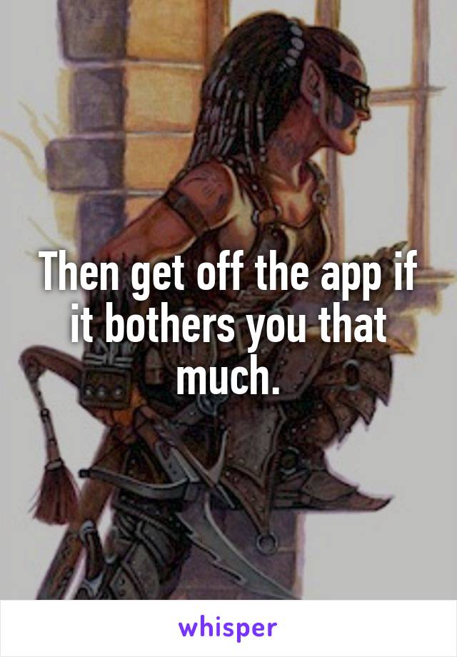 Then get off the app if it bothers you that much.