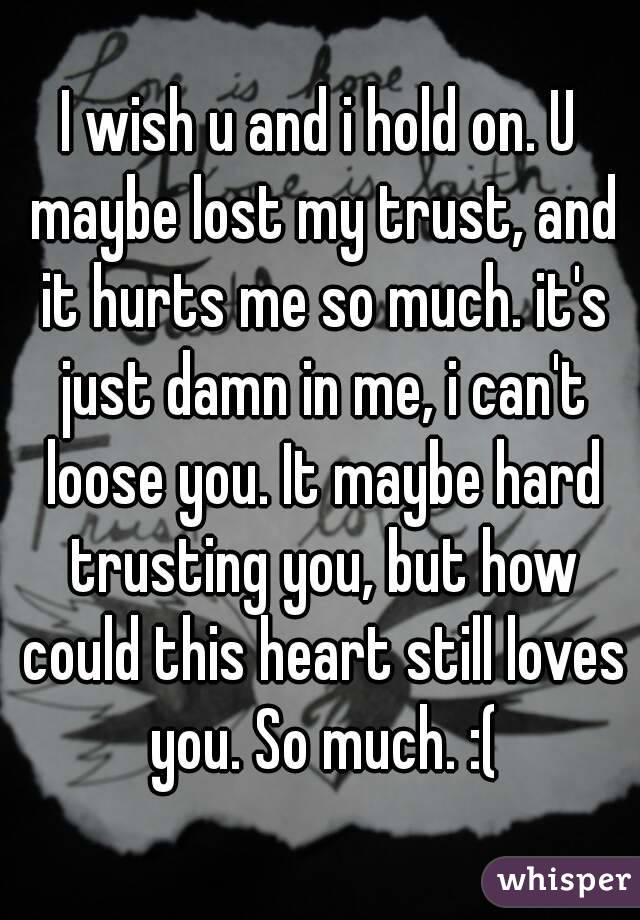 I wish u and i hold on. U maybe lost my trust, and it hurts me so much. it's just damn in me, i can't loose you. It maybe hard trusting you, but how could this heart still loves you. So much. :(