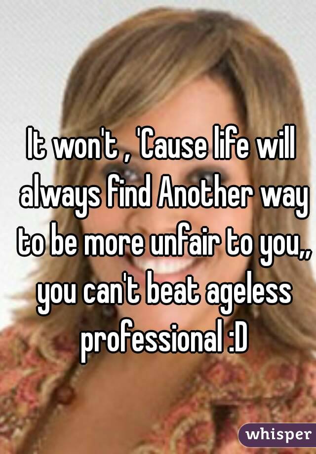 It won't , 'Cause life will always find Another way to be more unfair to you,, you can't beat ageless professional :D