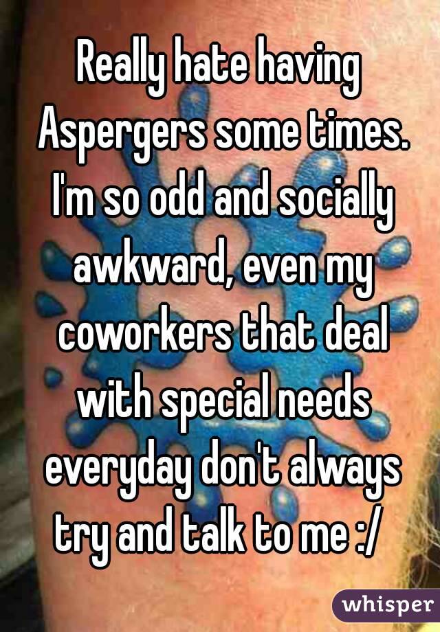 Really hate having Aspergers some times. I'm so odd and socially awkward, even my coworkers that deal with special needs everyday don't always try and talk to me :/ 