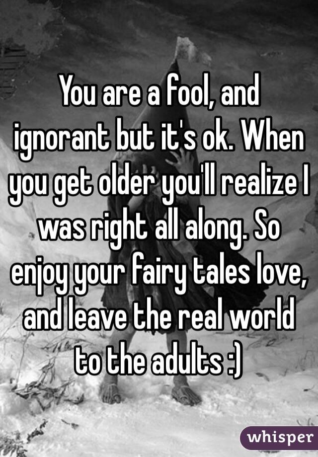 You are a fool, and ignorant but it's ok. When you get older you'll realize I was right all along. So enjoy your fairy tales love, and leave the real world to the adults :)