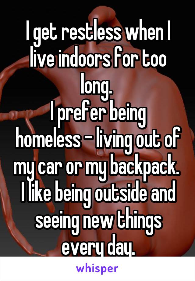 I get restless when I live indoors for too long. 
I prefer being homeless - living out of my car or my backpack. 
I like being outside and seeing new things every day.