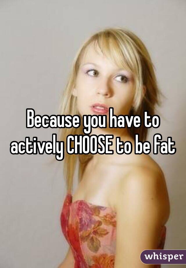 Because you have to actively CHOOSE to be fat