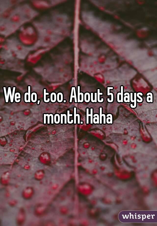 We do, too. About 5 days a month. Haha 