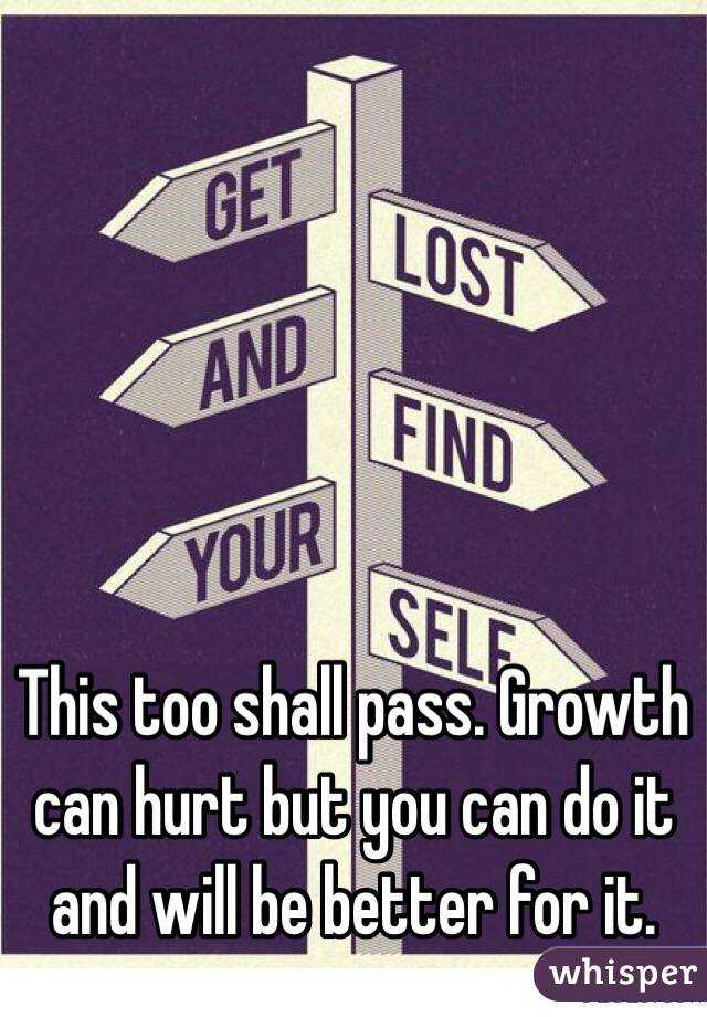 This too shall pass. Growth can hurt but you can do it and will be better for it.