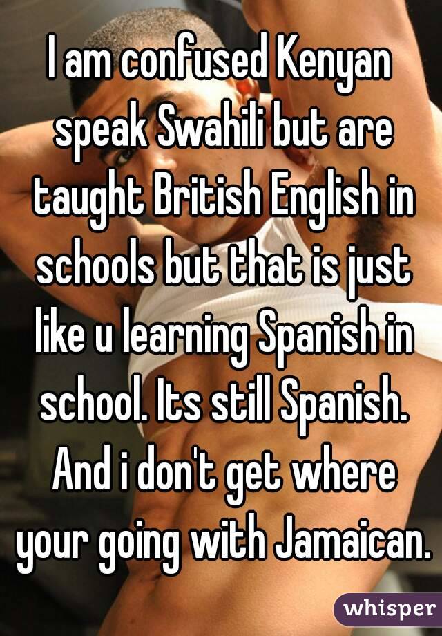 I am confused Kenyan speak Swahili but are taught British English in schools but that is just like u learning Spanish in school. Its still Spanish. And i don't get where your going with Jamaican.