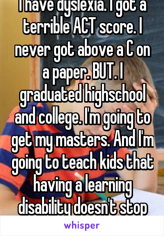I have dyslexia. I got a terrible ACT score. I never got above a C on a paper. BUT. I graduated highschool and college. I'm going to get my masters. And I'm going to teach kids that having a learning disability doesn't stop you from succeeding. 