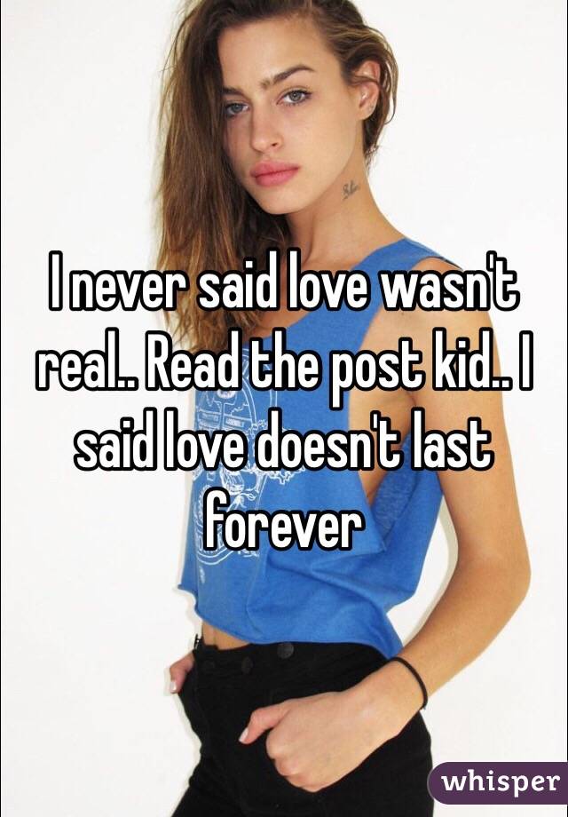 I never said love wasn't real.. Read the post kid.. I said love doesn't last forever 