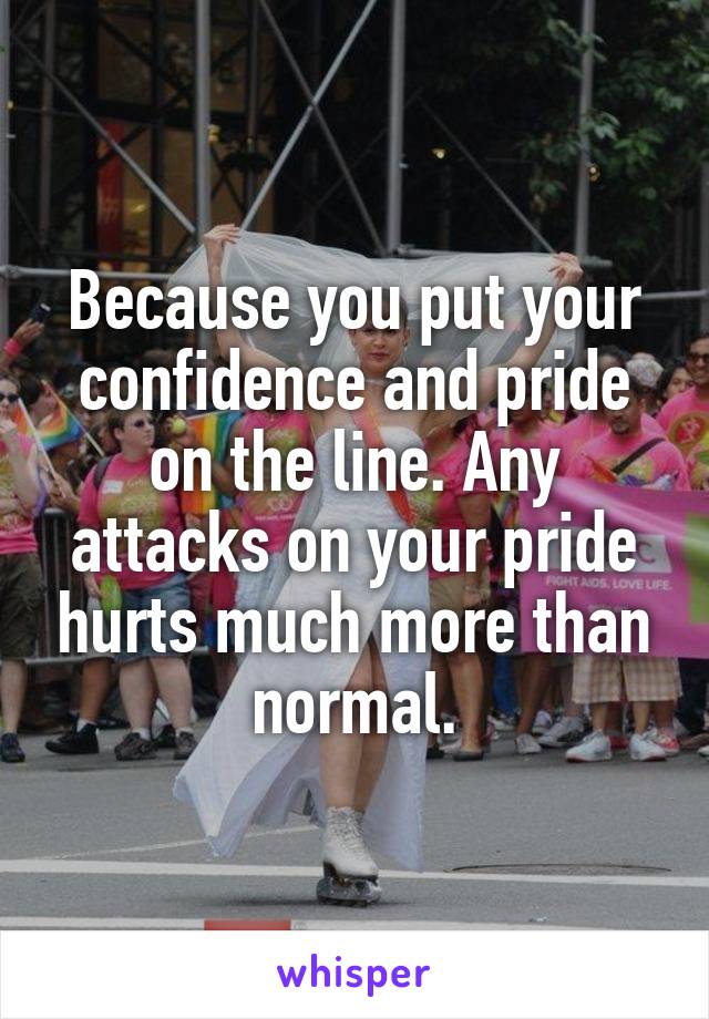 Because you put your confidence and pride on the line. Any attacks on your pride hurts much more than normal.