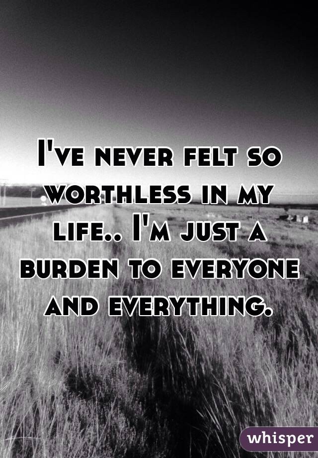 I've never felt so worthless in my life.. I'm just a burden to everyone and everything.