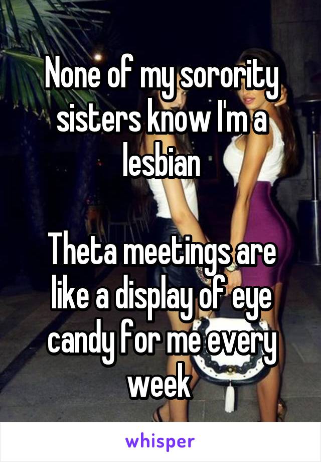 None of my sorority sisters know I'm a lesbian

Theta meetings are like a display of eye candy for me every week 